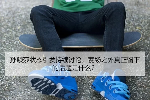 孙颖莎状态引发持续讨论，赛场之外真正留下的话题是什么？